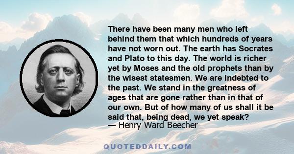 There have been many men who left behind them that which hundreds of years have not worn out. The earth has Socrates and Plato to this day. The world is richer yet by Moses and the old prophets than by the wisest