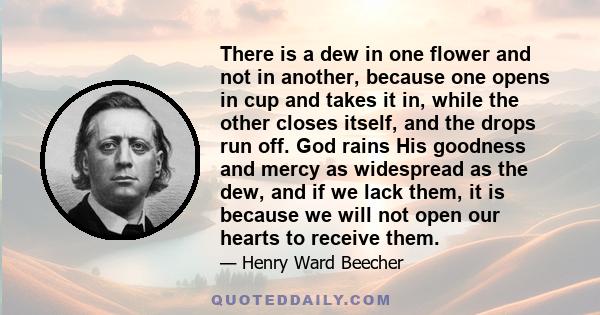 There is a dew in one flower and not in another, because one opens in cup and takes it in, while the other closes itself, and the drops run off. God rains His goodness and mercy as widespread as the dew, and if we lack