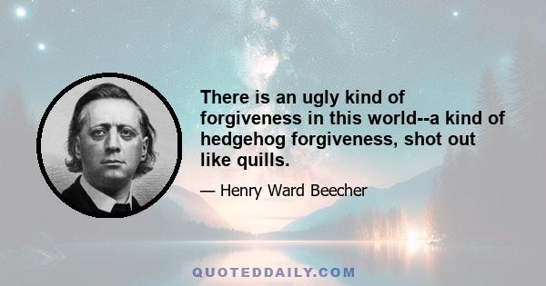 There is an ugly kind of forgiveness in this world,--a kind of hedgehog forgiveness, shot out like quills. Men take one who has offended, and set him down before the blowpipe of their indignation, and scorch him, and