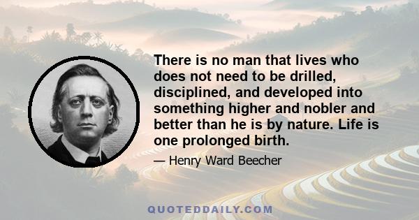 There is no man that lives who does not need to be drilled, disciplined, and developed into something higher and nobler and better than he is by nature. Life is one prolonged birth.