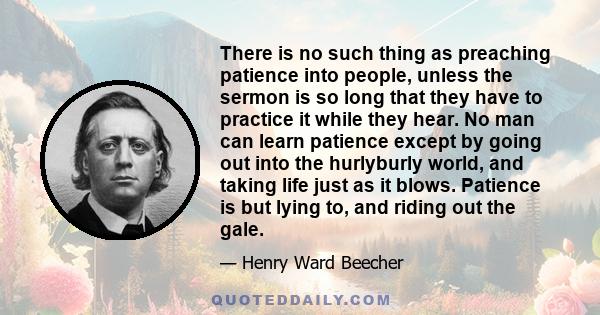 There is no such thing as preaching patience into people, unless the sermon is so long that they have to practice it while they hear. No man can learn patience except by going out into the hurlyburly world, and taking