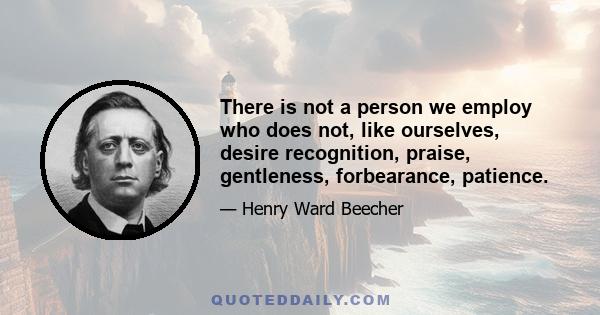 There is not a person we employ who does not, like ourselves, desire recognition, praise, gentleness, forbearance, patience.