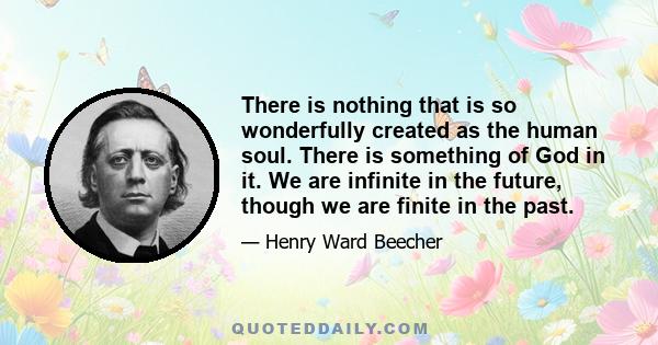 There is nothing that is so wonderfully created as the human soul. There is something of God in it. We are infinite in the future, though we are finite in the past.