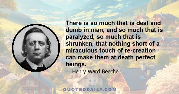 There is so much that is deaf and dumb in man, and so much that is paralyzed, so much that is shrunken, that nothing short of a miraculous touch of re-creation can make them at death perfect beings.