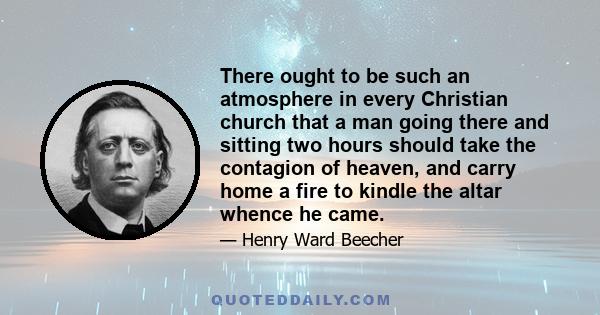 There ought to be such an atmosphere in every Christian church that a man going there and sitting two hours should take the contagion of heaven, and carry home a fire to kindle the altar whence he came.