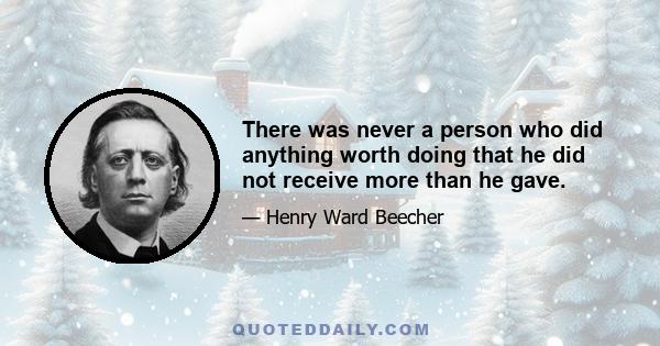 There was never a person who did anything worth doing that he did not receive more than he gave.