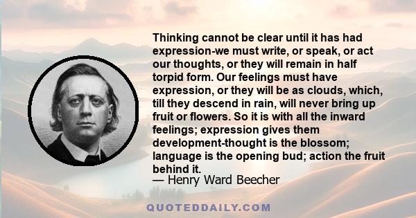 Thinking cannot be clear until it has had expression-we must write, or speak, or act our thoughts, or they will remain in half torpid form. Our feelings must have expression, or they will be as clouds, which, till they