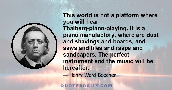 This world is not a platform where you will hear Thalberg-piano-playing. It is a piano manufactory, where are dust and shavings and boards, and saws and files and rasps and sandpapers. The perfect instrument and the