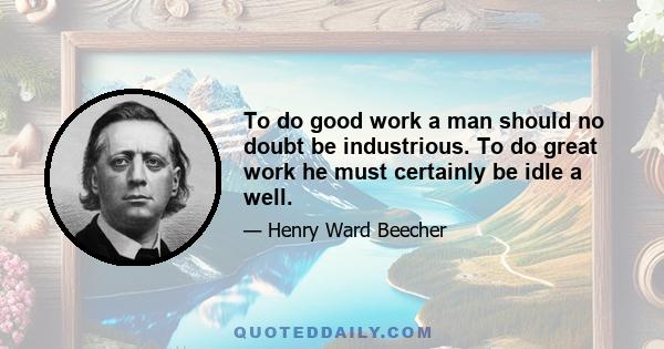 To do good work a man should no doubt be industrious. To do great work he must certainly be idle a well.