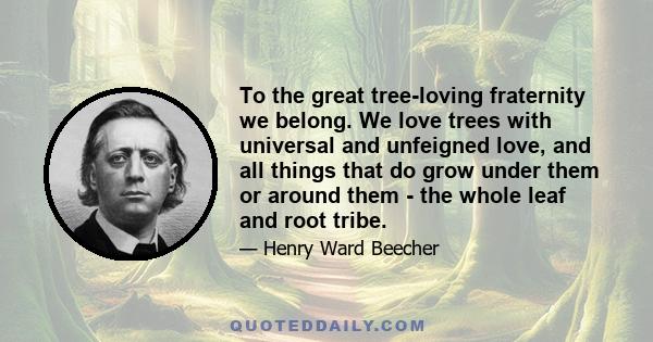 To the great tree-loving fraternity we belong. We love trees with universal and unfeigned love, and all things that do grow under them or around them - the whole leaf and root tribe.