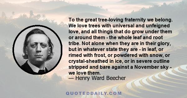 To the great tree-loving fraternity we belong. We love trees with universal and unfeigned love, and all things that do grow under them or around them - the whole leaf and root tribe. Not alone when they are in their