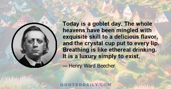 Today is a goblet day. The whole heavens have been mingled with exquisite skill to a delicious flavor, and the crystal cup put to every lip. Breathing is like ethereal drinking. It is a luxury simply to exist.