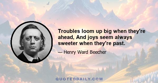 Troubles loom up big when they're ahead, And joys seem always sweeter when they're past.