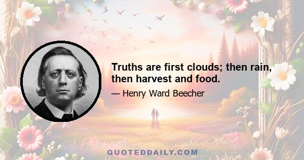 Truths are first clouds; then rain, then harvest and food.