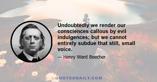 Undoubtedly we render our consciences callous by evil indulgences; but we cannot entirely subdue that still, small voice.