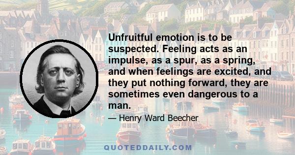 Unfruitful emotion is to be suspected. Feeling acts as an impulse, as a spur, as a spring, and when feelings are excited, and they put nothing forward, they are sometimes even dangerous to a man.