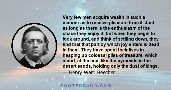 Very few men acquire wealth in such a manner as to receive pleasure from it. Just as long as there is the enthusiasm of the chase they enjoy it; but when they begin to look around, and think of settling down, they find