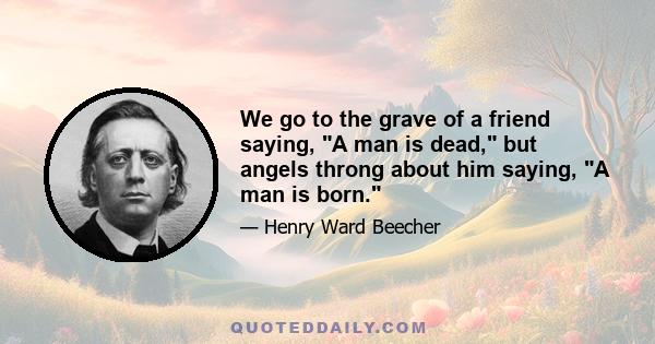 We go to the grave of a friend saying, A man is dead, but angels throng about him saying, A man is born.