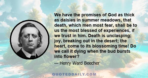 We have the promises of God as thick as daisies in summer meadows, that death, which men most fear, shall be to us the most blessed of experiences, if we trust in him. Death is unclasping; joy, breaking out in the