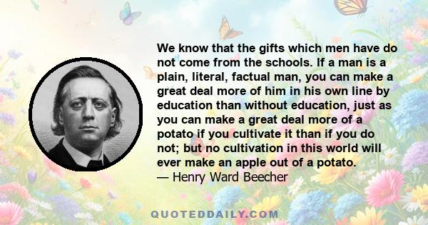 We know that the gifts which men have do not come from the schools. If a man is a plain, literal, factual man, you can make a great deal more of him in his own line by education than without education, just as you can