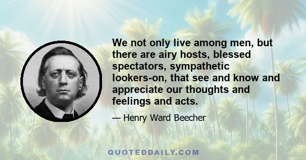 We not only live among men, but there are airy hosts, blessed spectators, sympathetic lookers-on, that see and know and appreciate our thoughts and feelings and acts.