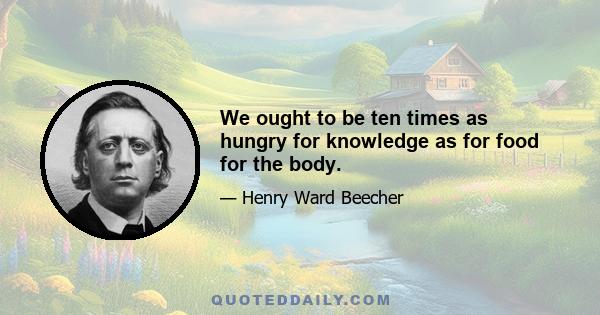 We ought to be ten times as hungry for knowledge as for food for the body.