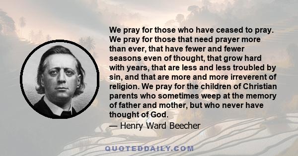 We pray for those who have ceased to pray. We pray for those that need prayer more than ever, that have fewer and fewer seasons even of thought, that grow hard with years, that are less and less troubled by sin, and