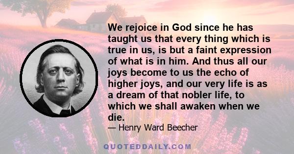 We rejoice in God since he has taught us that every thing which is true in us, is but a faint expression of what is in him. And thus all our joys become to us the echo of higher joys, and our very life is as a dream of