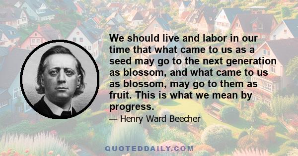 We should live and labor in our time that what came to us as a seed may go to the next generation as blossom, and what came to us as blossom, may go to them as fruit. This is what we mean by progress.