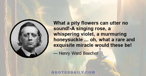 What a pity flowers can utter no sound!-A singing rose, a whispering violet, a murmuring honeysuckle ... oh, what a rare and exquisite miracle would these be!