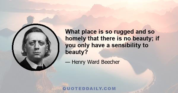 What place is so rugged and so homely that there is no beauty; if you only have a sensibility to beauty?