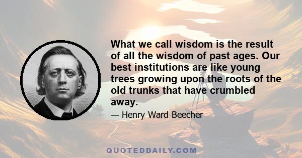 What we call wisdom is the result of all the wisdom of past ages. Our best institutions are like young trees growing upon the roots of the old trunks that have crumbled away.