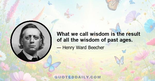 What we call wisdom is the result of all the wisdom of past ages.