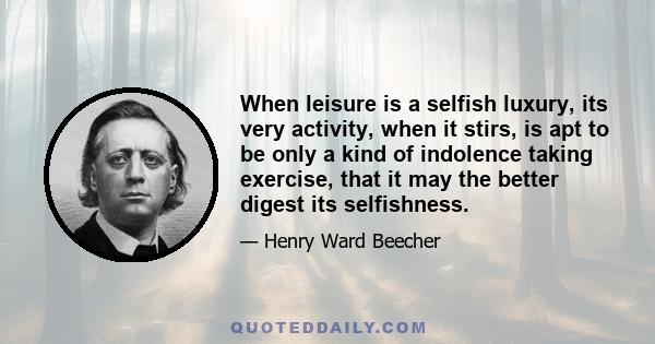 When leisure is a selfish luxury, its very activity, when it stirs, is apt to be only a kind of indolence taking exercise, that it may the better digest its selfishness.