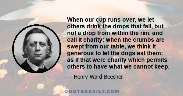 When our cup runs over, we let others drink the drops that fall, but not a drop from within the rim, and call it charity; when the crumbs are swept from our table, we think it generous to let the dogs eat them; as if