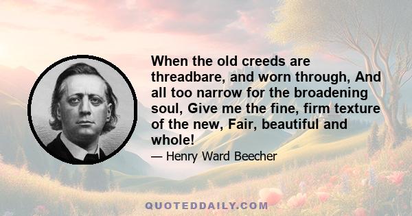 When the old creeds are threadbare, and worn through, And all too narrow for the broadening soul, Give me the fine, firm texture of the new, Fair, beautiful and whole!