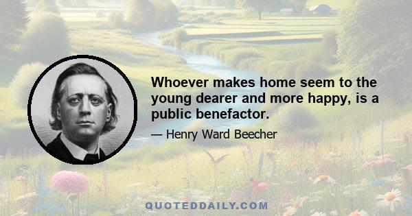 Whoever makes home seem to the young dearer and more happy, is a public benefactor.