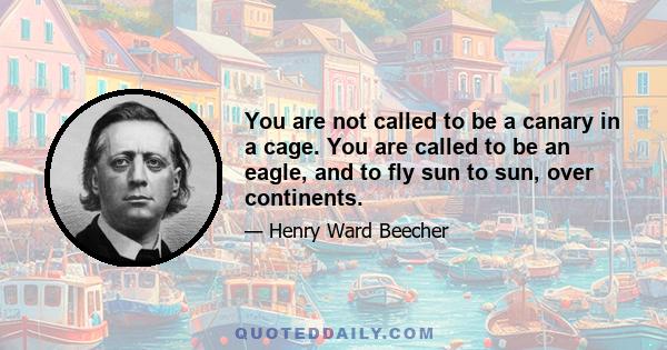 You are not called to be a canary in a cage. You are called to be an eagle, and to fly sun to sun, over continents.