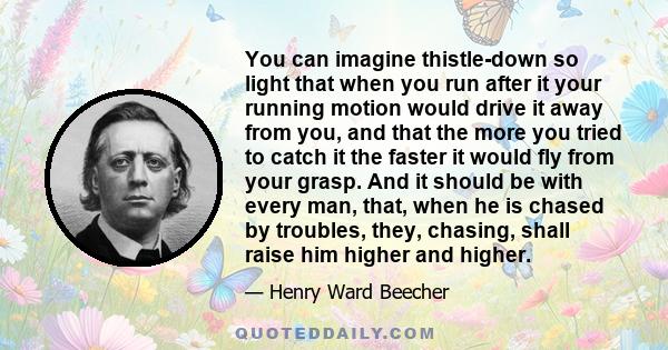 You can imagine thistle-down so light that when you run after it your running motion would drive it away from you, and that the more you tried to catch it the faster it would fly from your grasp. And it should be with