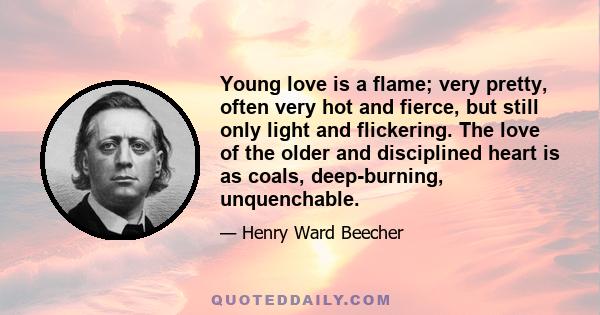 Young love is a flame; very pretty, often very hot and fierce, but still only light and flickering. The love of the older and disciplined heart is as coals, deep-burning, unquenchable.