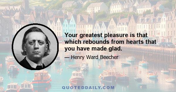 Your greatest pleasure is that which rebounds from hearts that you have made glad.