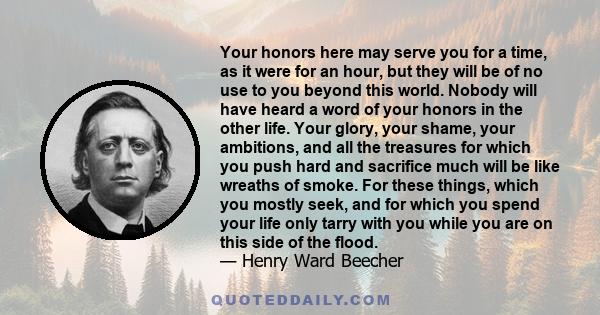 Your honors here may serve you for a time, as it were for an hour, but they will be of no use to you beyond this world. Nobody will have heard a word of your honors in the other life. Your glory, your shame, your