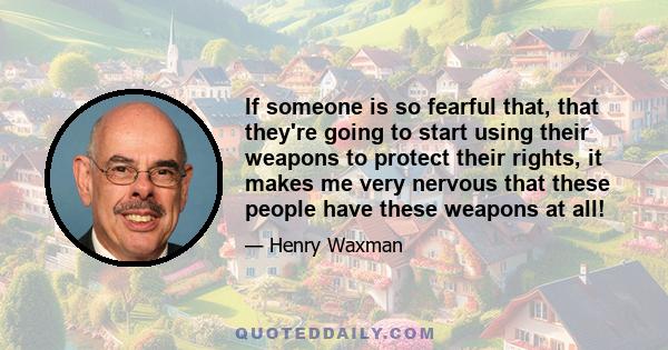 If someone is so fearful that, that they're going to start using their weapons to protect their rights, it makes me very nervous that these people have these weapons at all!