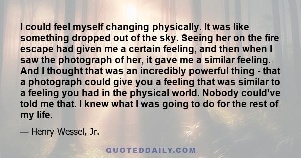 I could feel myself changing physically. It was like something dropped out of the sky. Seeing her on the fire escape had given me a certain feeling, and then when I saw the photograph of her, it gave me a similar