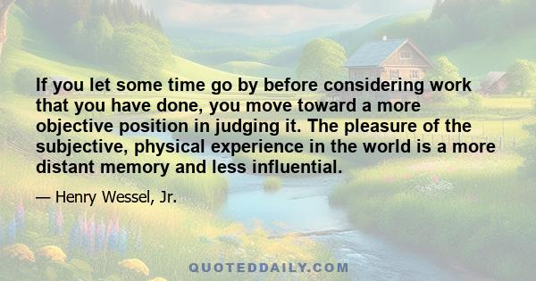 If you let some time go by before considering work that you have done, you move toward a more objective position in judging it. The pleasure of the subjective, physical experience in the world is a more distant memory