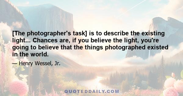 [The photographer's task] is to describe the existing light... Chances are, if you believe the light, you're going to believe that the things photographed existed in the world.