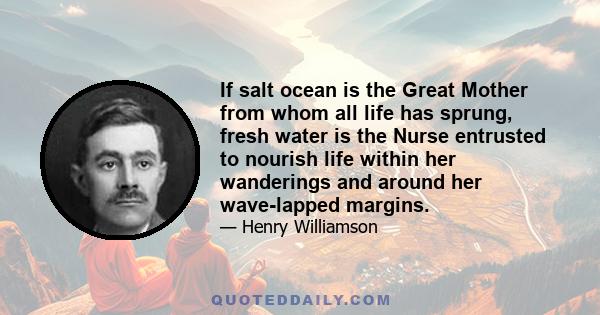 If salt ocean is the Great Mother from whom all life has sprung, fresh water is the Nurse entrusted to nourish life within her wanderings and around her wave-lapped margins.