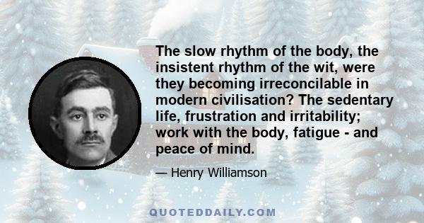 The slow rhythm of the body, the insistent rhythm of the wit, were they becoming irreconcilable in modern civilisation? The sedentary life, frustration and irritability; work with the body, fatigue - and peace of mind.