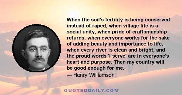 When the soil's fertility is being conserved instead of raped, when village life is a social unity, when pride of craftsmanship returns, when everyone works for the sake of adding beauty and importance to life, when