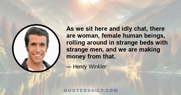 As we sit here and idly chat, there are woman, female human beings, rolling around in strange beds with strange men, and we are making money from that.